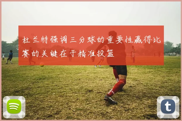 杜兰特强调三分球的重要性赢得比赛的关键在于精准投篮