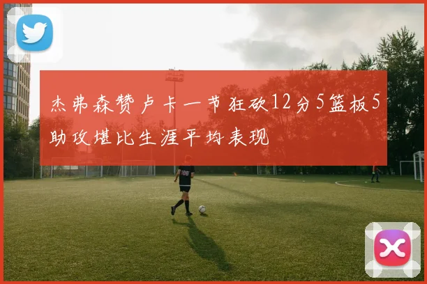 杰弗森赞卢卡一节狂砍12分5篮板5助攻堪比生涯平均表现