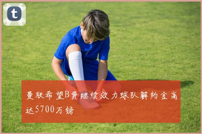 曼联希望B费继续效力球队解约金高达5700万镑