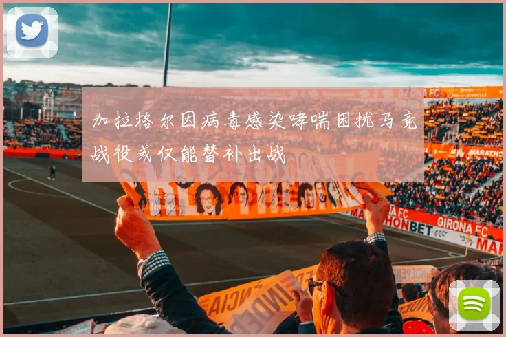 加拉格尔因病毒感染哮喘困扰马竞战役或仅能替补出战