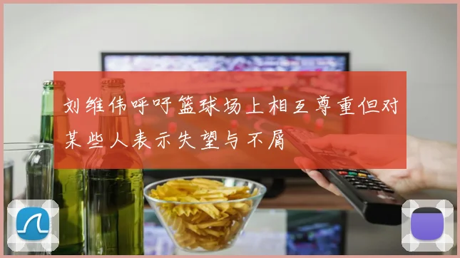 刘维伟呼吁篮球场上相互尊重但对某些人表示失望与不屑