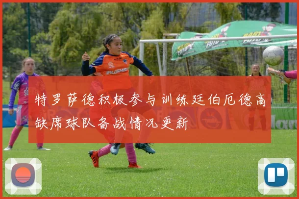 特罗萨德积极参与训练廷伯厄德高缺席球队备战情况更新