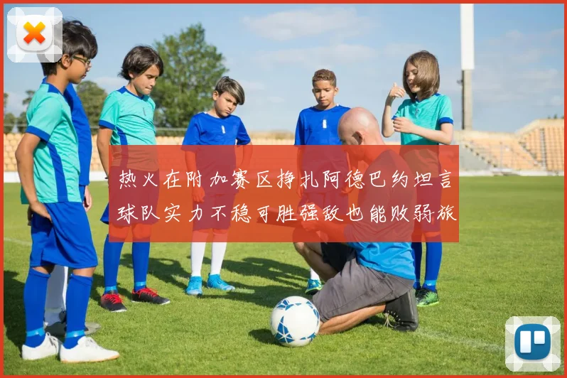 热火在附加赛区挣扎阿德巴约坦言球队实力不稳可胜强敌也能败弱旅