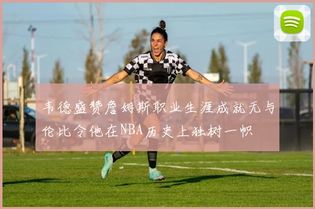 韦德盛赞詹姆斯职业生涯成就无与伦比令他在NBA历史上独树一帜