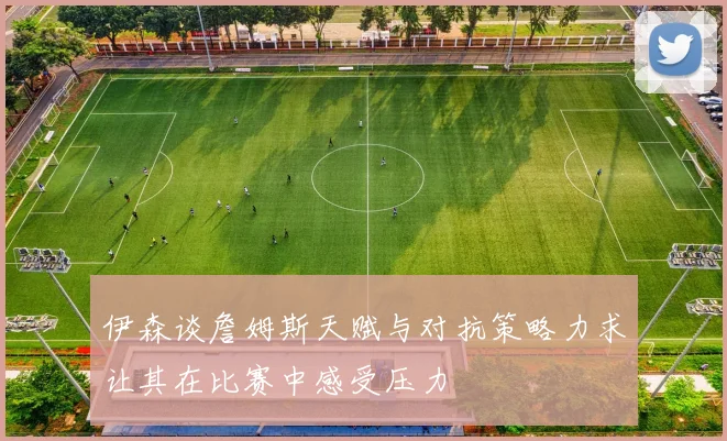 伊森谈詹姆斯天赋与对抗策略力求让其在比赛中感受压力