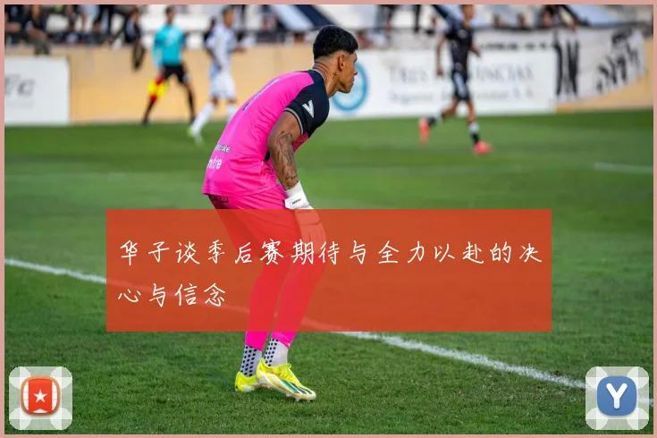华子谈季后赛期待与全力以赴的决心与信念