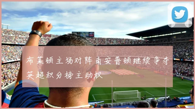 布莱顿主场对阵南安普顿继续争夺英超积分榜主动权