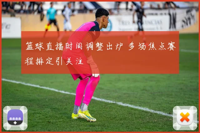 篮球直播时间调整出炉 多场焦点赛程排定引关注