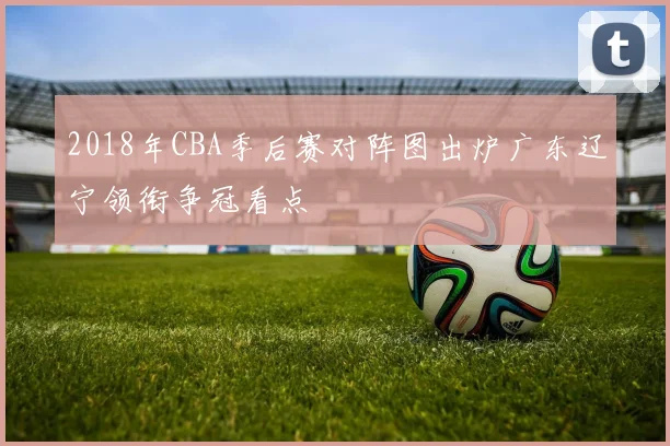 2018年CBA季后赛对阵图出炉广东辽宁领衔争冠看点