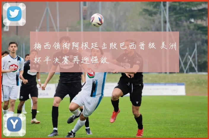 梅西领衔阿根廷击败巴西晋级 美洲杯半决赛再迎强敌