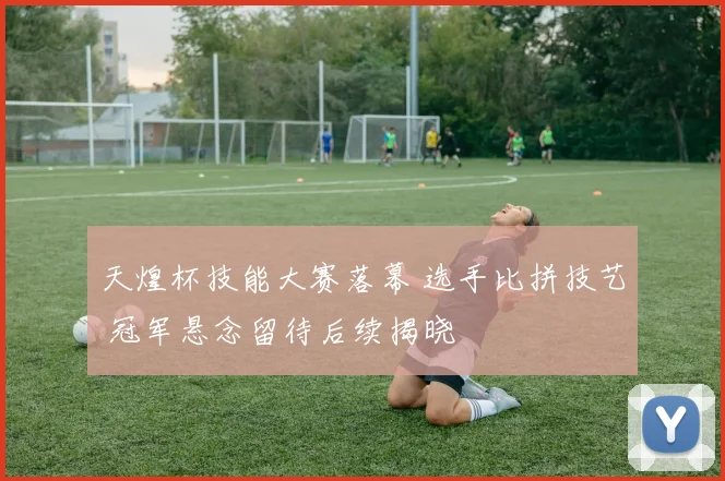 天煌杯技能大赛落幕 选手比拼技艺 冠军悬念留待后续揭晓