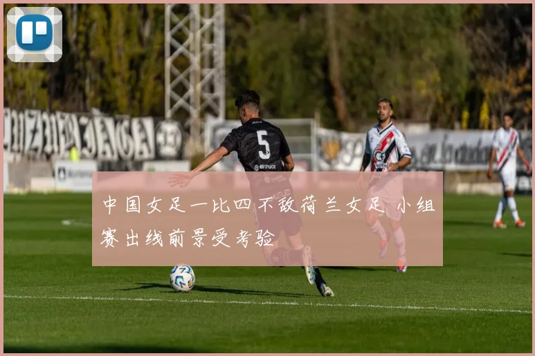 中国女足一比四不敌荷兰女足 小组赛出线前景受考验