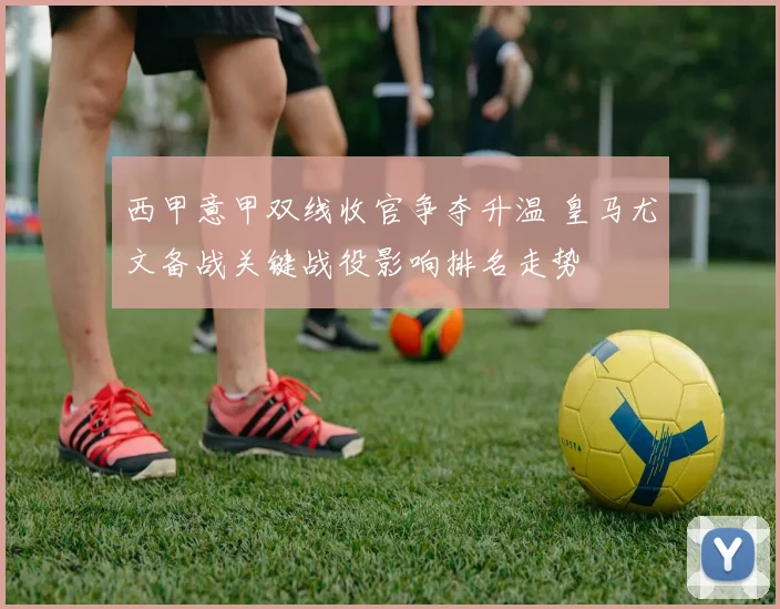 西甲意甲双线收官争夺升温 皇马尤文备战关键战役影响排名走势