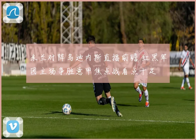 米兰对阵乌迪内斯直播前瞻 红黑军团主场争胜意甲焦点战看点十足