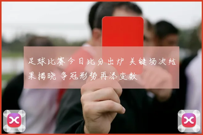 足球比赛今日比分出炉 关键场次结果揭晓 争冠形势再添变数