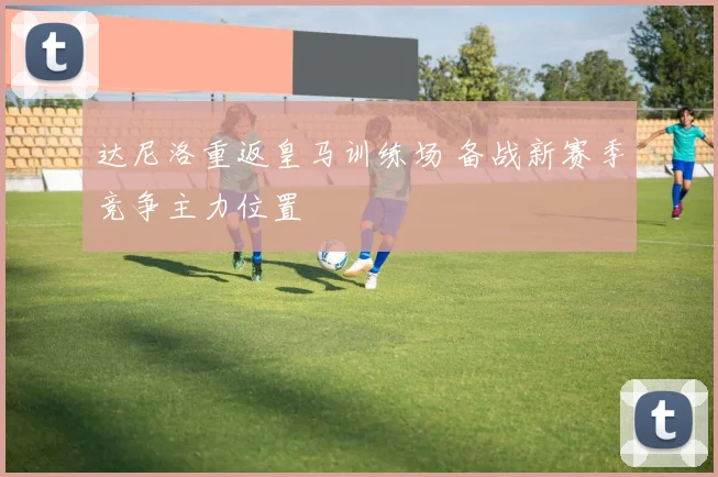 达尼洛重返皇马训练场 备战新赛季竞争主力位置