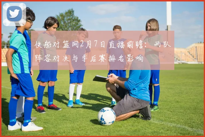 快船对篮网2月7日直播前瞻：两队阵容对决与季后赛排名影响