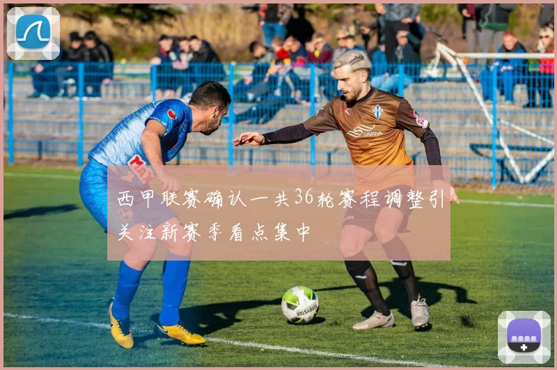 西甲联赛确认一共36轮赛程调整引关注新赛季看点集中
