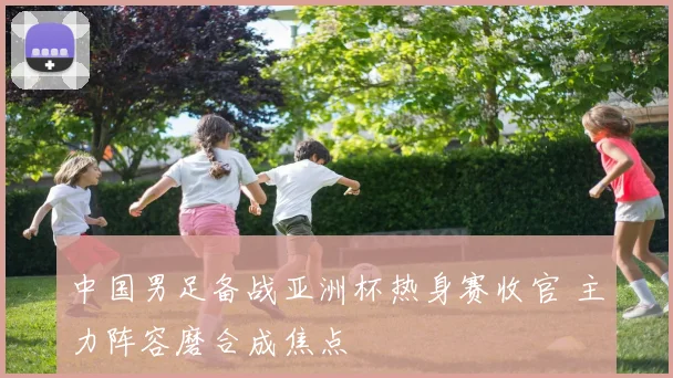 中国男足备战亚洲杯热身赛收官 主力阵容磨合成焦点