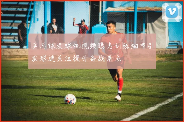 乒乓球发球机视频曝光训练细节引发球迷关注提升备战看点