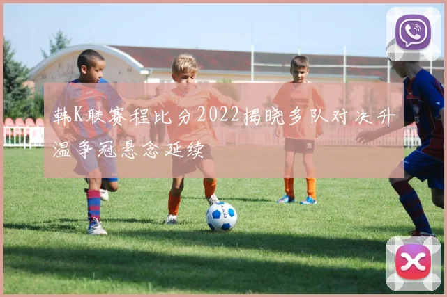韩K联赛程比分2022揭晓多队对决升温争冠悬念延续