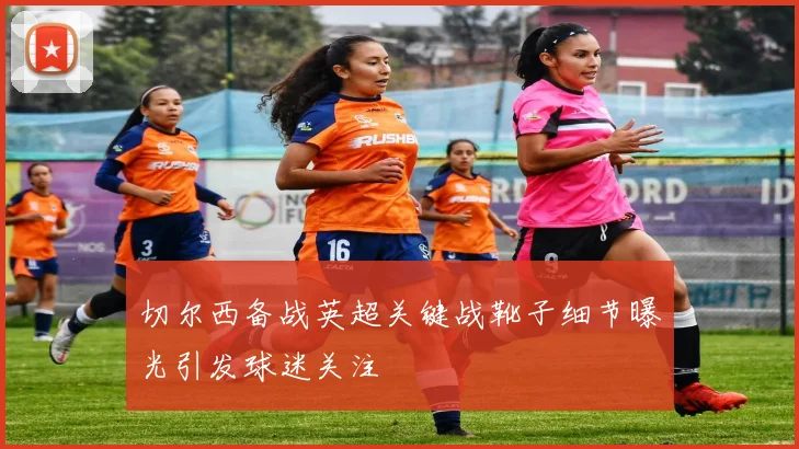 切尔西备战英超关键战靴子细节曝光引发球迷关注