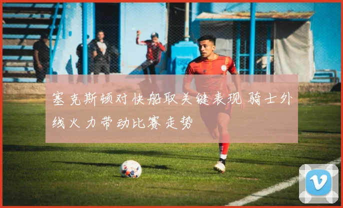 塞克斯顿对快船取关键表现 骑士外线火力带动比赛走势