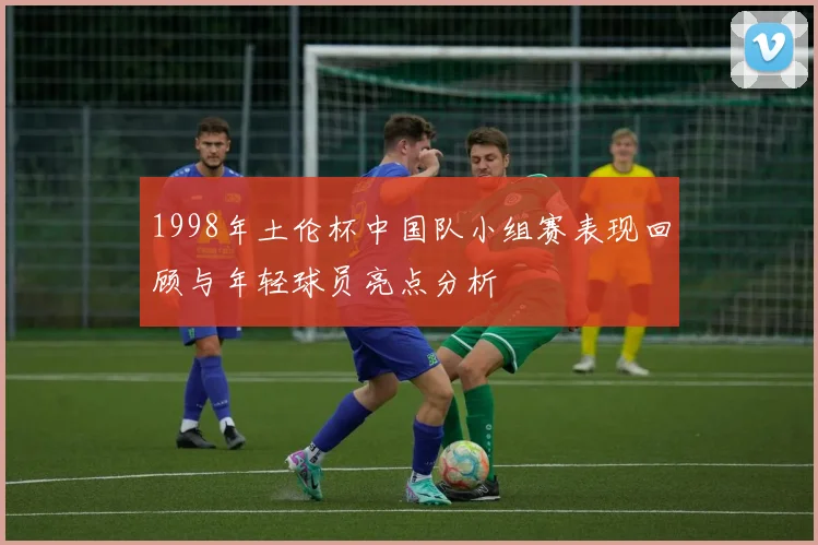 1998年土伦杯中国队小组赛表现回顾与年轻球员亮点分析