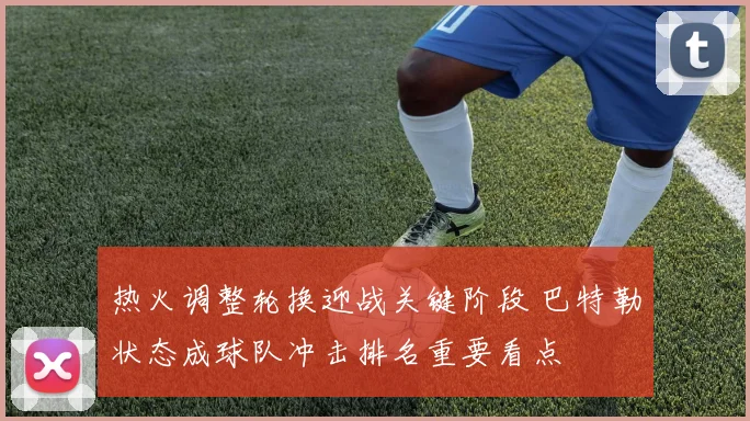 热火调整轮换迎战关键阶段 巴特勒状态成球队冲击排名重要看点