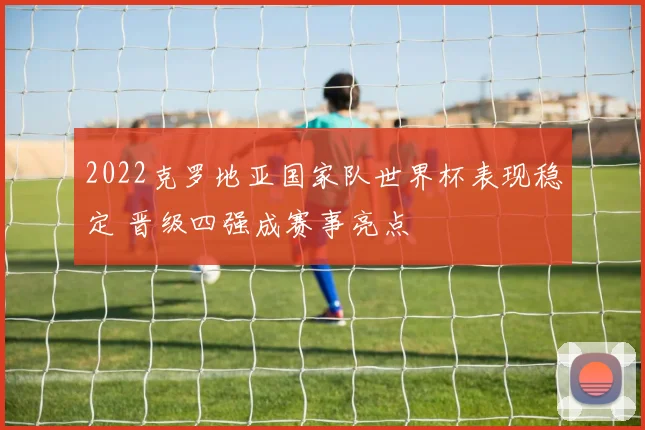 2022克罗地亚国家队世界杯表现稳定 晋级四强成赛事亮点
