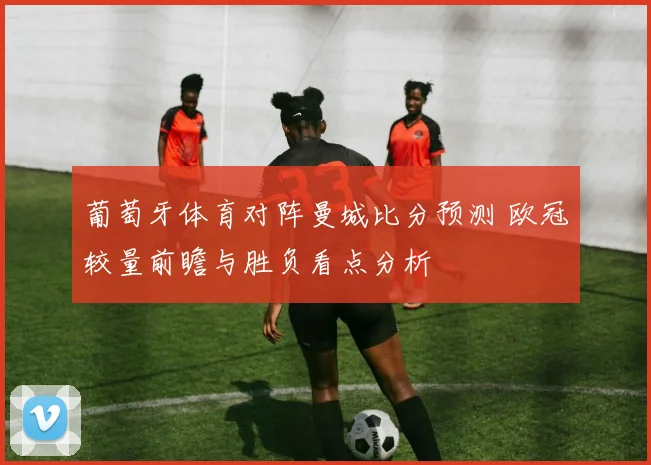 葡萄牙体育对阵曼城比分预测 欧冠较量前瞻与胜负看点分析